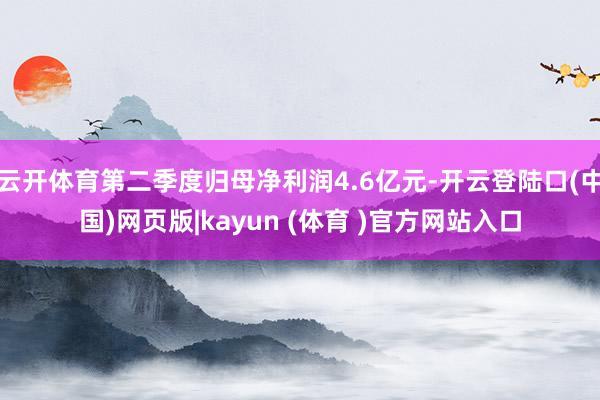 云开体育第二季度归母净利润4.6亿元-开云登陆口(中国)网页版|kayun (体育 )官方网站入口