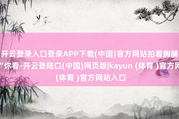 开云登录入口登录APP下载(中国)官方网站拍着胸脯讲解：“你看-开云登陆口(中国)网页版|kayun (体育 )官方网站入口