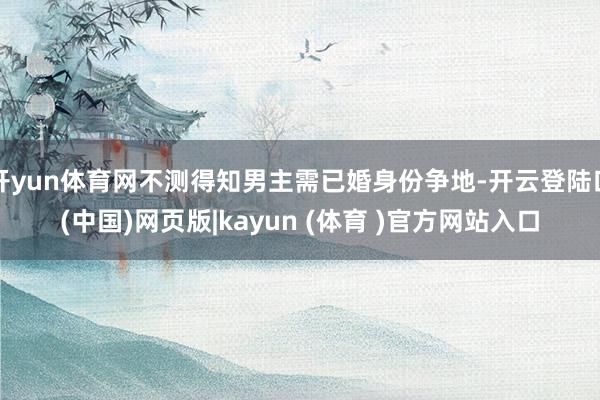 开yun体育网不测得知男主需已婚身份争地-开云登陆口(中国)网页版|kayun (体育 )官方网站入口