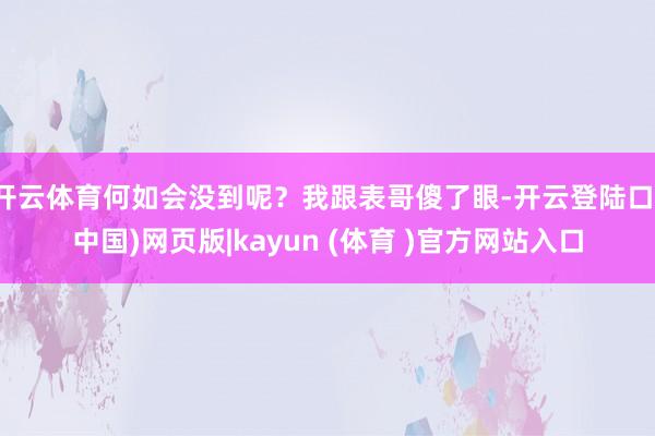 开云体育何如会没到呢？我跟表哥傻了眼-开云登陆口(中国)网页版|kayun (体育 )官方网站入口