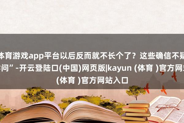 体育游戏app平台以后反而就不长个了？这些确信不疑的“学问”-开云登陆口(中国)网页版|kayun (体育 )官方网站入口