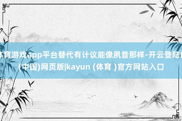 体育游戏app平台替代有计议能像夙昔那样-开云登陆口(中国)网页版|kayun (体育 )官方网站入口