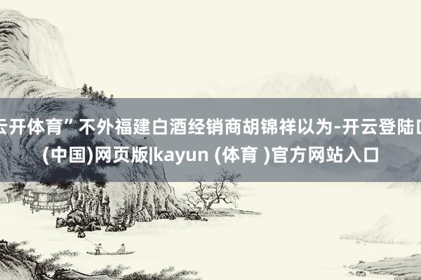 云开体育”不外福建白酒经销商胡锦祥以为-开云登陆口(中国)网页版|kayun (体育 )官方网站入口