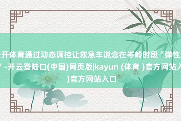 云开体育通过动态调控让救急车说念在岑岭时段“弹性绽开”-开云登陆口(中国)网页版|kayun (体育 )官方网站入口