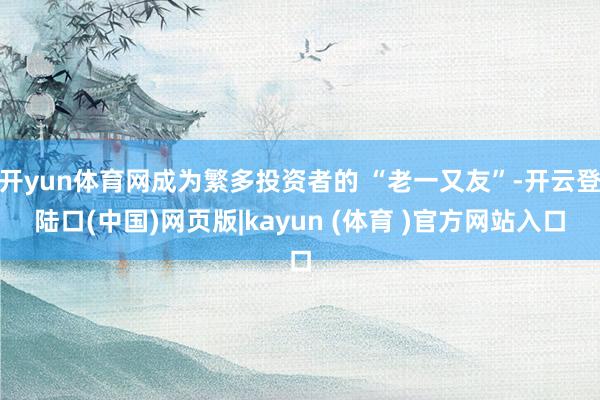 开yun体育网成为繁多投资者的 “老一又友”-开云登陆口(中国)网页版|kayun (体育 )官方网站入口