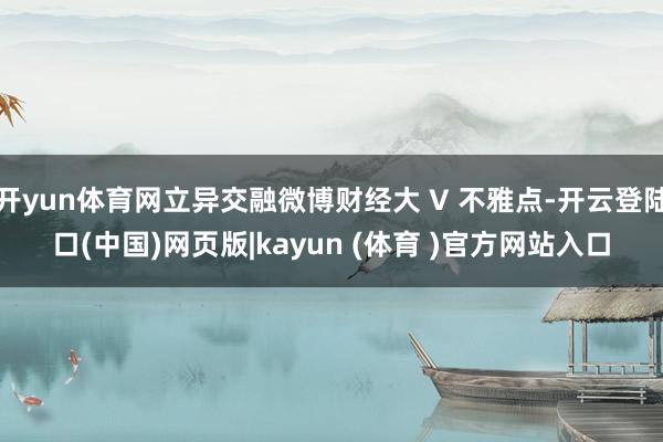 开yun体育网立异交融微博财经大 V 不雅点-开云登陆口(中国)网页版|kayun (体育 )官方网站入口