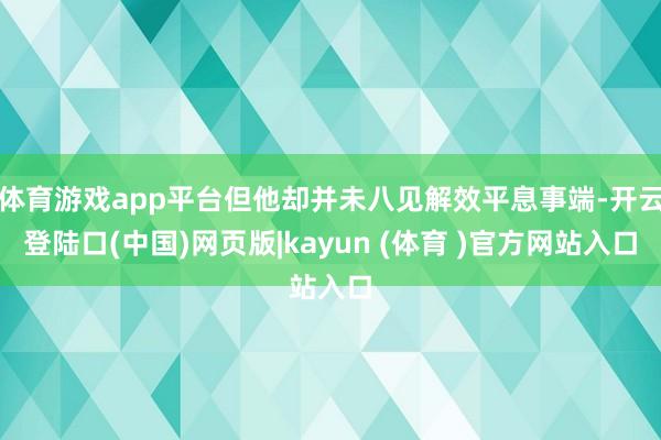 体育游戏app平台但他却并未八见解效平息事端-开云登陆口(中国)网页版|kayun (体育 )官方网站入口