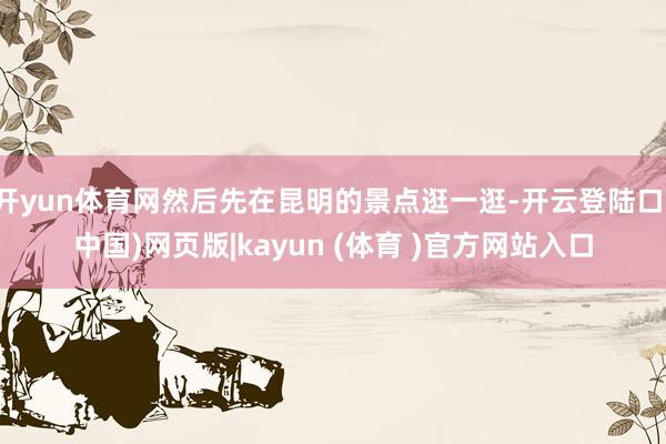 开yun体育网然后先在昆明的景点逛一逛-开云登陆口(中国)网页版|kayun (体育 )官方网站入口