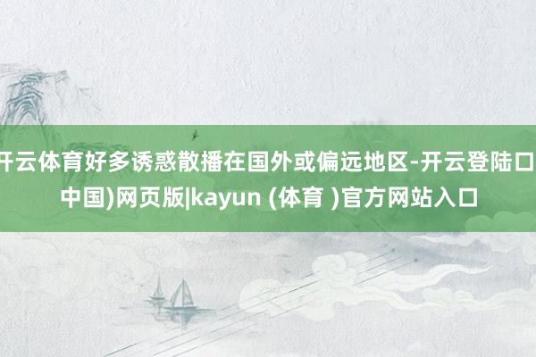 开云体育好多诱惑散播在国外或偏远地区-开云登陆口(中国)网页版|kayun (体育 )官方网站入口
