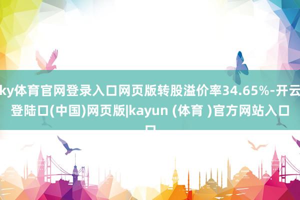 ky体育官网登录入口网页版转股溢价率34.65%-开云登陆口(中国)网页版|kayun (体育 )官方网站入口