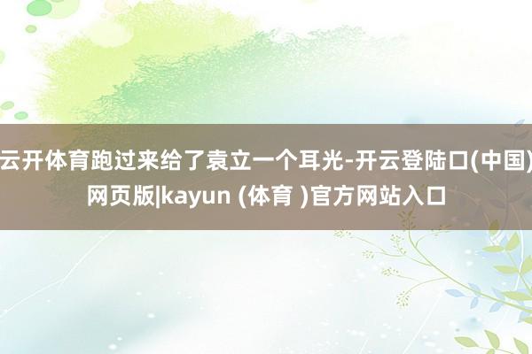云开体育跑过来给了袁立一个耳光-开云登陆口(中国)网页版|kayun (体育 )官方网站入口