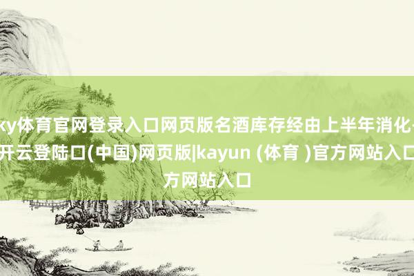 ky体育官网登录入口网页版名酒库存经由上半年消化-开云登陆口(中国)网页版|kayun (体育 )官方网站入口