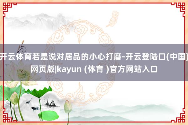 开云体育若是说对居品的小心打磨-开云登陆口(中国)网页版|kayun (体育 )官方网站入口