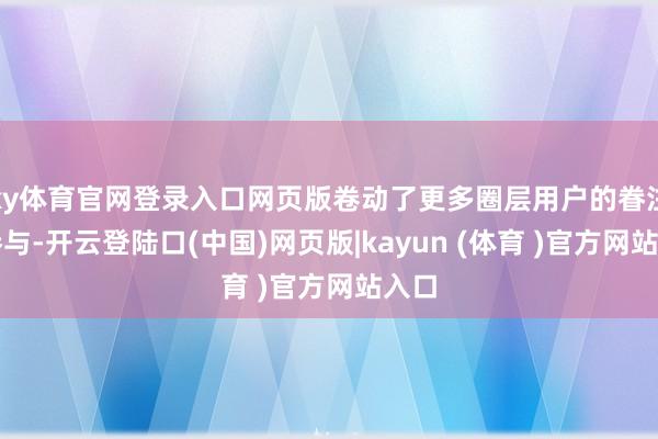 ky体育官网登录入口网页版卷动了更多圈层用户的眷注与参与-开云登陆口(中国)网页版|kayun (体育 )官方网站入口