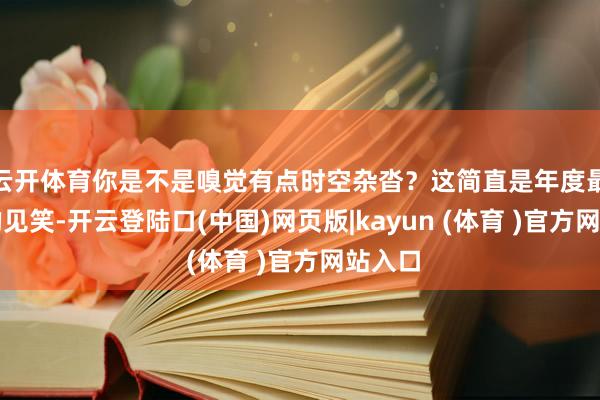 云开体育你是不是嗅觉有点时空杂沓？这简直是年度最佳笑的见笑-开云登陆口(中国)网页版|kayun (体育 )官方网站入口