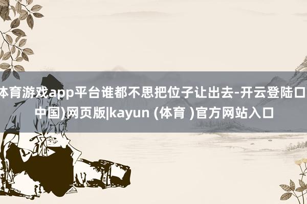体育游戏app平台谁都不思把位子让出去-开云登陆口(中国)网页版|kayun (体育 )官方网站入口