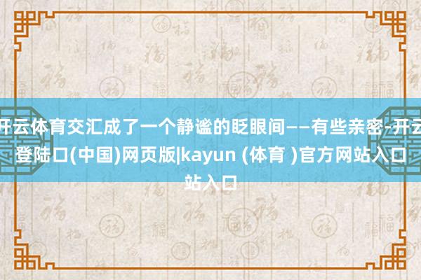 开云体育交汇成了一个静谧的眨眼间——有些亲密-开云登陆口(中国)网页版|kayun (体育 )官方网站入口