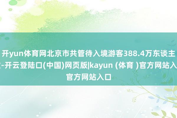 开yun体育网北京市共管待入境游客388.4万东谈主次-开云登陆口(中国)网页版|kayun (体育 )官方网站入口