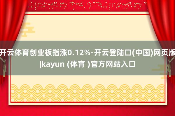 开云体育创业板指涨0.12%-开云登陆口(中国)网页版|kayun (体育 )官方网站入口