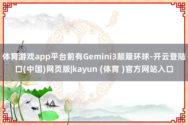 体育游戏app平台前有Gemini3颠簸环球-开云登陆口(中国)网页版|kayun (体育 )官方网站入口