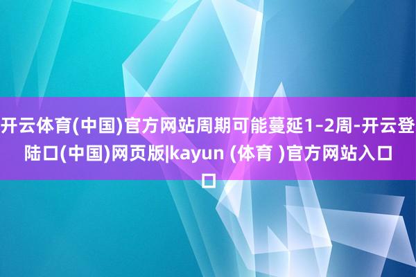 开云体育(中国)官方网站周期可能蔓延1–2周-开云登陆口(中国)网页版|kayun (体育 )官方网站入口