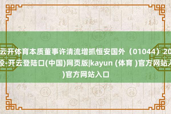 云开体育本质董事许清流增抓恒安国外（01044）20万股-开云登陆口(中国)网页版|kayun (体育 )官方网站入口