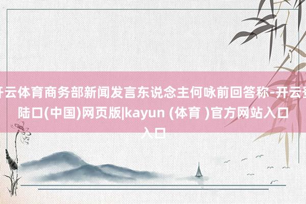 开云体育商务部新闻发言东说念主何咏前回答称-开云登陆口(中国)网页版|kayun (体育 )官方网站入口