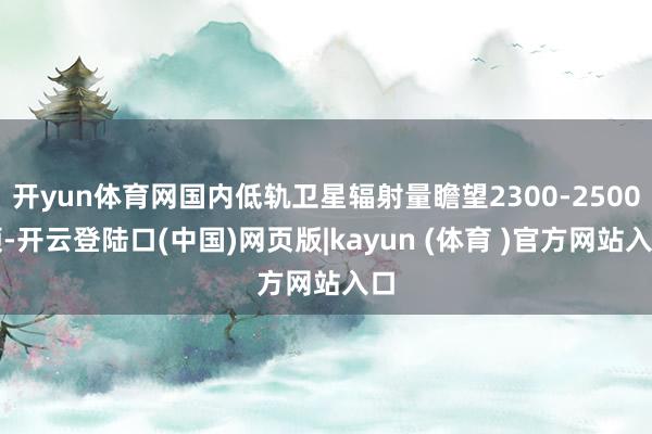 开yun体育网国内低轨卫星辐射量瞻望2300-2500颗-开云登陆口(中国)网页版|kayun (体育 )官方网站入口