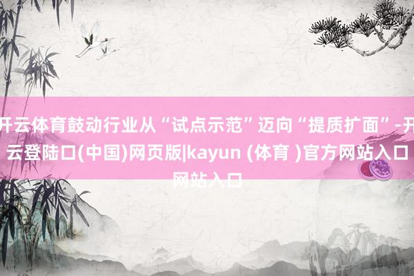 开云体育鼓动行业从“试点示范”迈向“提质扩面”-开云登陆口(中国)网页版|kayun (体育 )官方网站入口