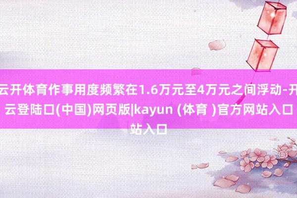云开体育作事用度频繁在1.6万元至4万元之间浮动-开云登陆口(中国)网页版|kayun (体育 )官方网站入口