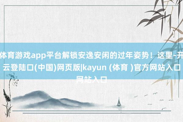 体育游戏app平台解锁安逸安闲的过年姿势！这里-开云登陆口(中国)网页版|kayun (体育 )官方网站入口