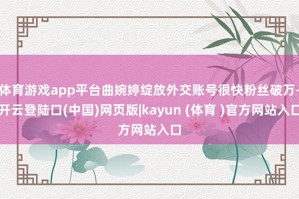 体育游戏app平台曲婉婷绽放外交账号很快粉丝破万-开云登陆口(中国)网页版|kayun (体育 )官方网站入口